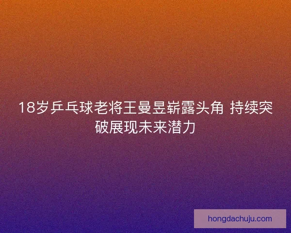 18岁乒乓球老将王曼昱崭露头角 持续突破展现未来潜力