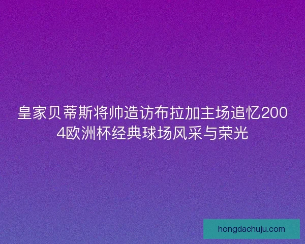 皇家贝蒂斯将帅造访布拉加主场追忆2004欧洲杯经典球场风采与荣光