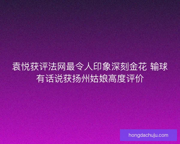 袁悦获评法网最令人印象深刻金花 输球有话说获扬州姑娘高度评价