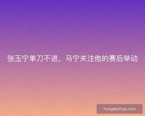 张玉宁单刀不进，马宁关注他的赛后举动