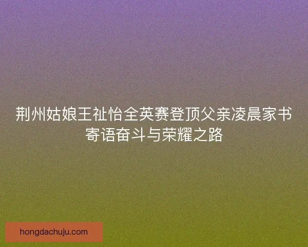 荆州姑娘王祉怡全英赛登顶父亲凌晨家书寄语奋斗与荣耀之路