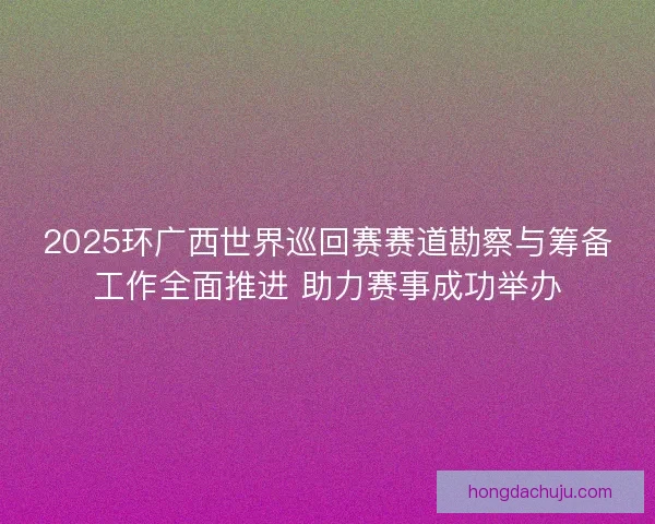 2025环广西世界巡回赛赛道勘察与筹备工作全面推进 助力赛事成功举办
