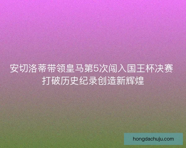 安切洛蒂带领皇马第5次闯入国王杯决赛 打破历史纪录创造新辉煌