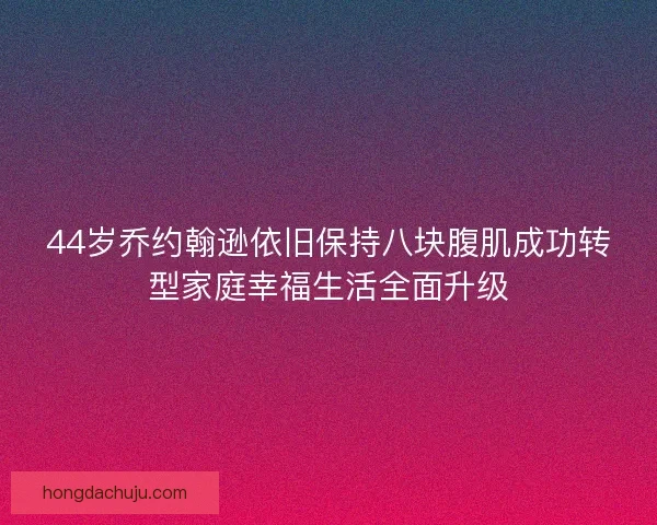 44岁乔约翰逊依旧保持八块腹肌成功转型家庭幸福生活全面升级